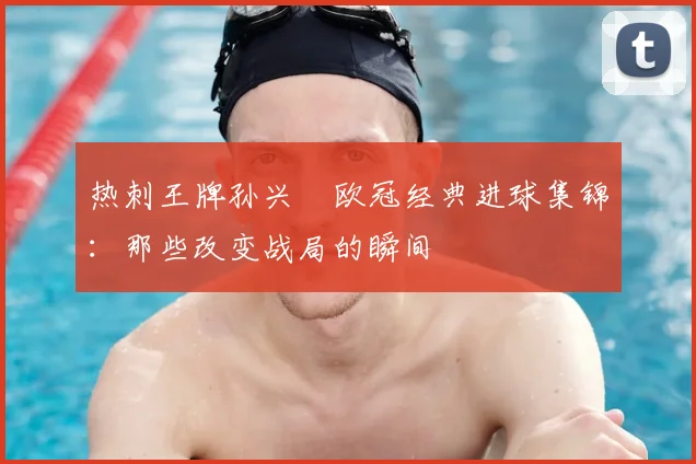 热刺王牌孙兴慜欧冠经典进球集锦:那些改变战局的瞬间