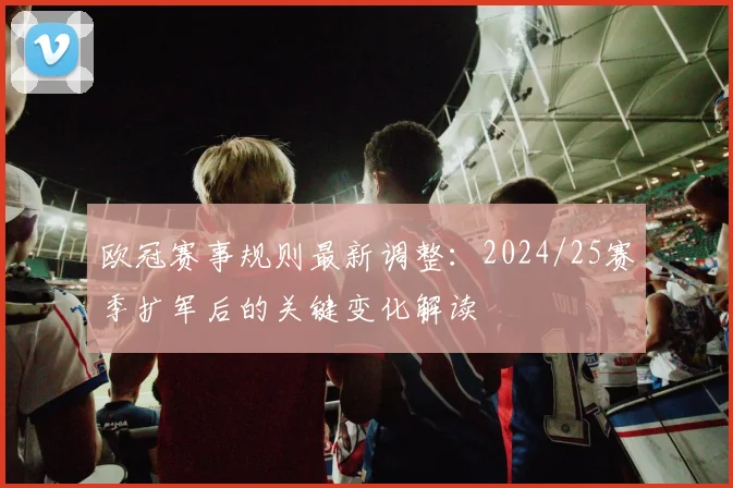 欧冠赛事规则最新调整：2024/25赛季扩军后的关键变化解读