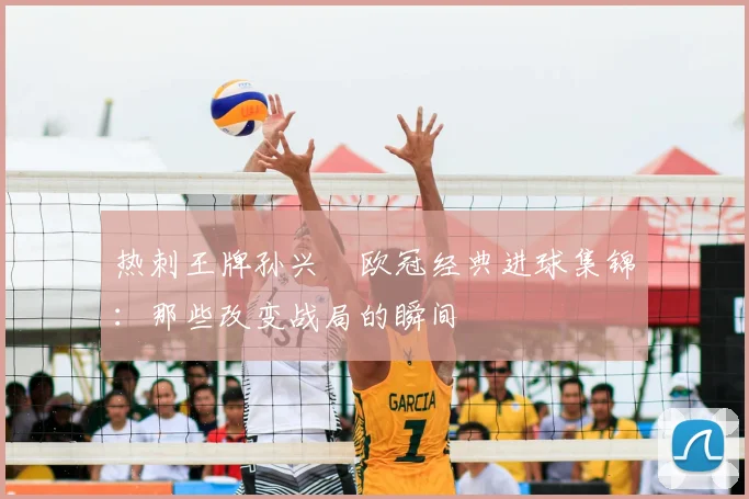 热刺王牌孙兴慜欧冠经典进球集锦:那些改变战局的瞬间