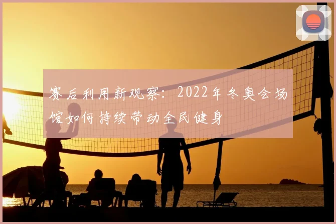 赛后利用新观察：2022年冬奥会场馆如何持续带动全民健身