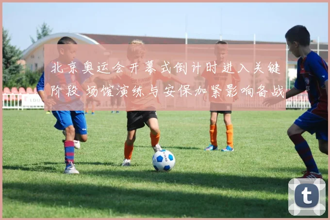 北京奥运会开幕式倒计时进入关键阶段 场馆演练与安保加紧影响备战安排