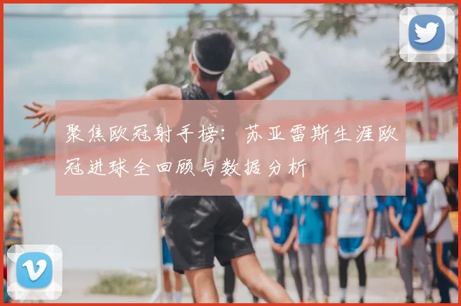 聚焦欧冠射手榜：苏亚雷斯生涯欧冠进球全回顾与数据分析