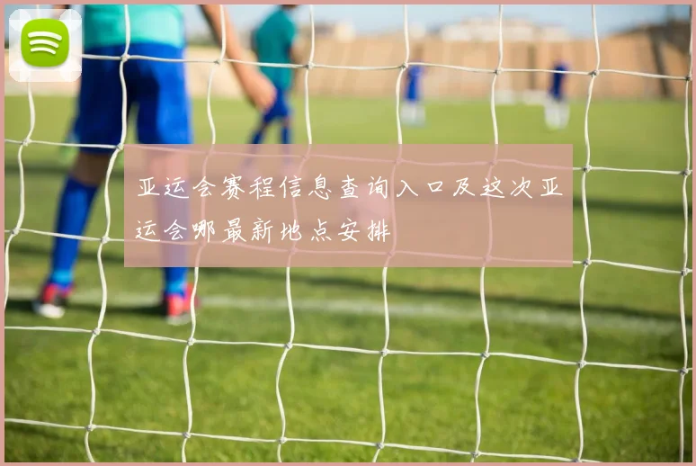 亚运会赛程信息查询入口及这次亚运会哪最新地点安排